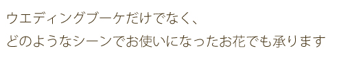 ウエディングブーケだけでなく、どのようなシーンでお使いになったお花でも承ります