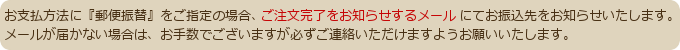 お支払方法に郵便振替をご指定の場合、ご注文完了をお知らせするメールでお振込先をお知らせします。メールが届かない場合は必ずご連絡いただけますようお願い申し上げます。